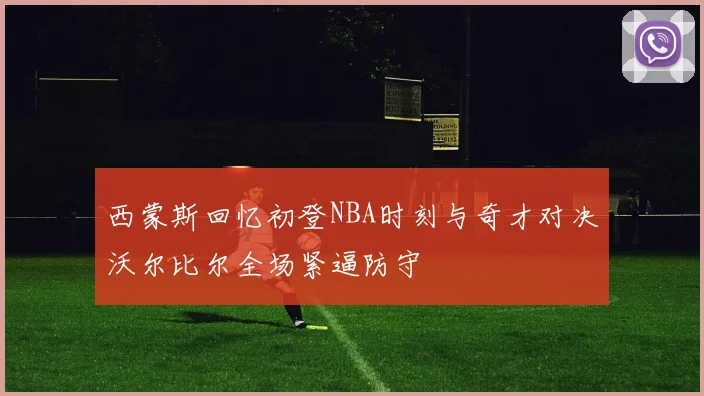 西蒙斯回忆初登NBA时刻与奇才对决沃尔比尔全场紧逼防守