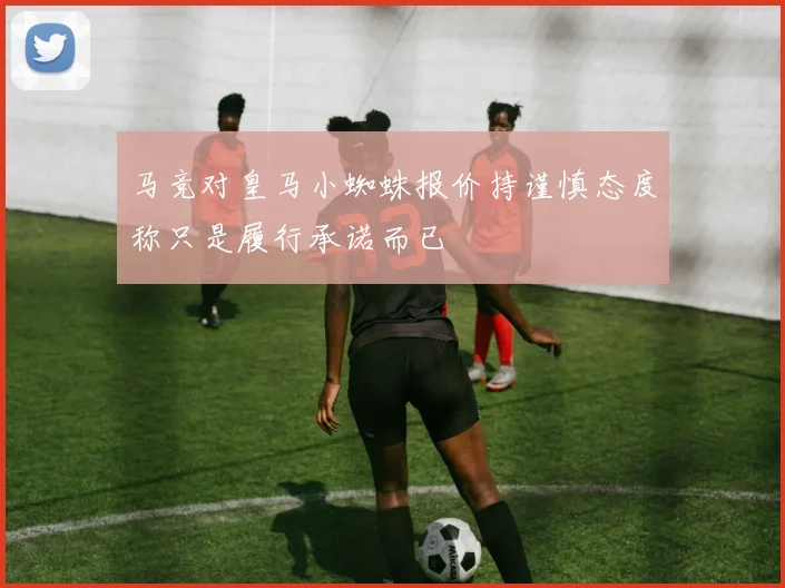 马竞对皇马小蜘蛛报价持谨慎态度称只是履行承诺而已