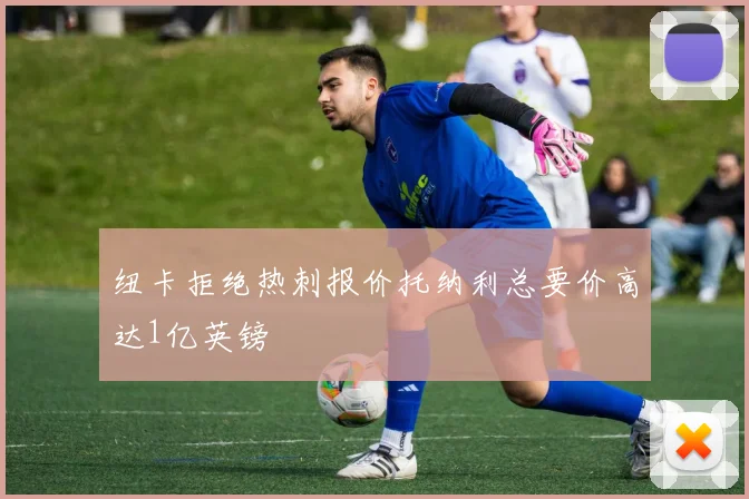 纽卡拒绝热刺报价托纳利总要价高达1亿英镑