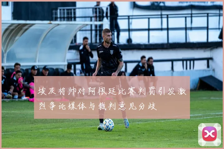 埃及将帅对阿根廷比赛判罚引发激烈争论媒体与裁判意见分歧