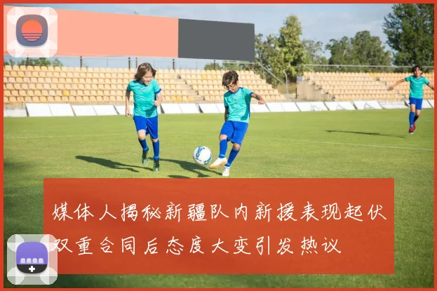 媒体人揭秘新疆队内新援表现起伏双重合同后态度大变引发热议