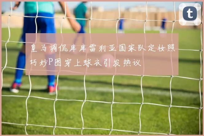 皇马调侃库库雷利亚国家队定妆照巧妙P图穿上球衣引发热议
