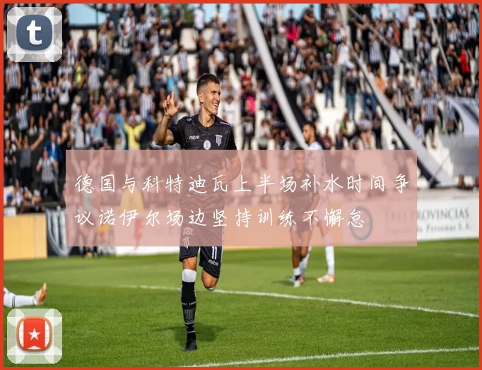 德国与科特迪瓦上半场补水时间争议诺伊尔场边坚持训练不懈怠