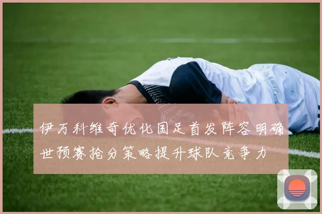 伊万科维奇优化国足首发阵容明确世预赛抢分策略提升球队竞争力