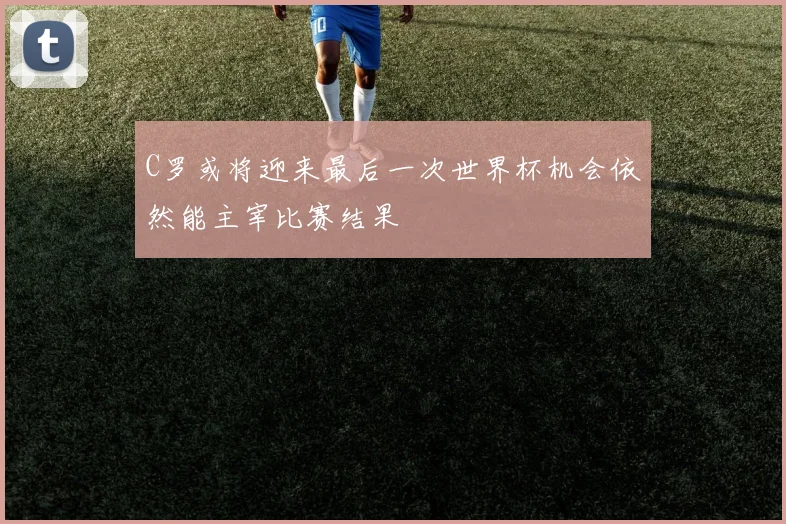 C罗或将迎来最后一次世界杯机会依然能主宰比赛结果