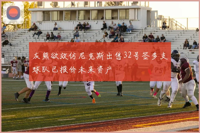 灰熊欲效仿尼克斯出售32号签多支球队已报价未来资产