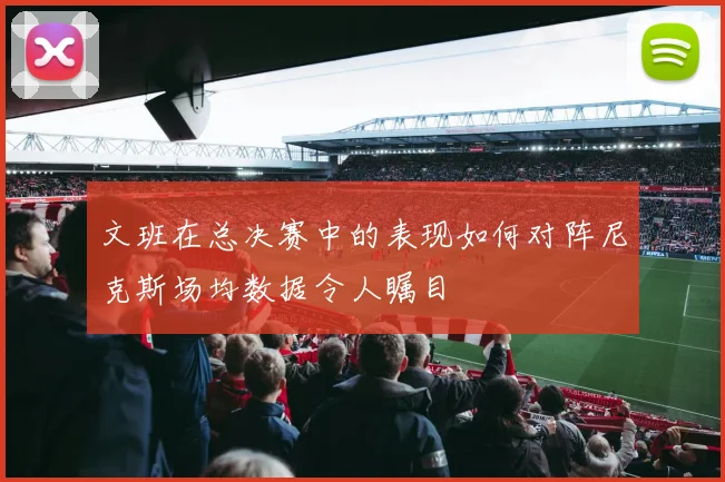 文班在总决赛中的表现如何对阵尼克斯场均数据令人瞩目