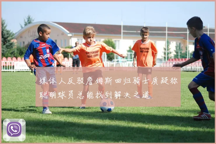 媒体人反驳詹姆斯回归骑士质疑称聪明球员总能找到解决之道
