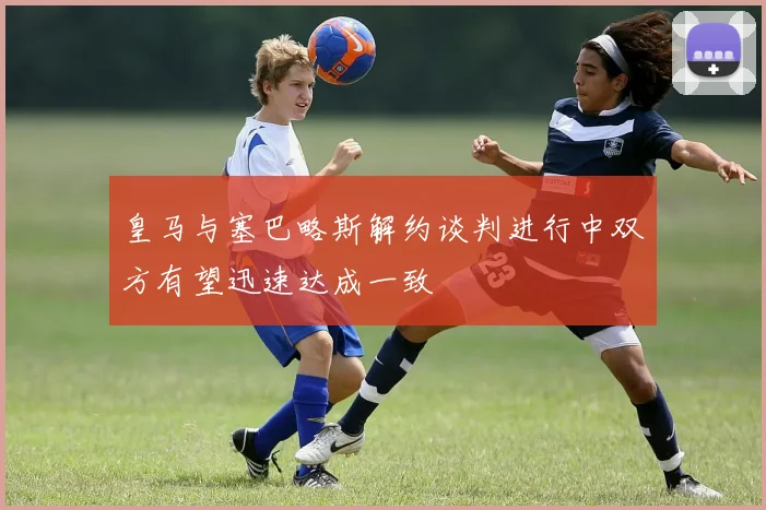 皇马与塞巴略斯解约谈判进行中双方有望迅速达成一致
