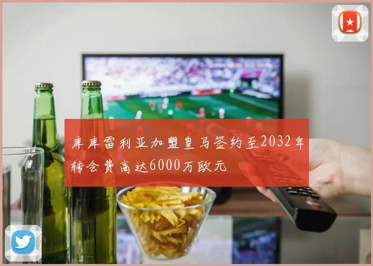 库库雷利亚加盟皇马签约至2032年转会费高达6000万欧元