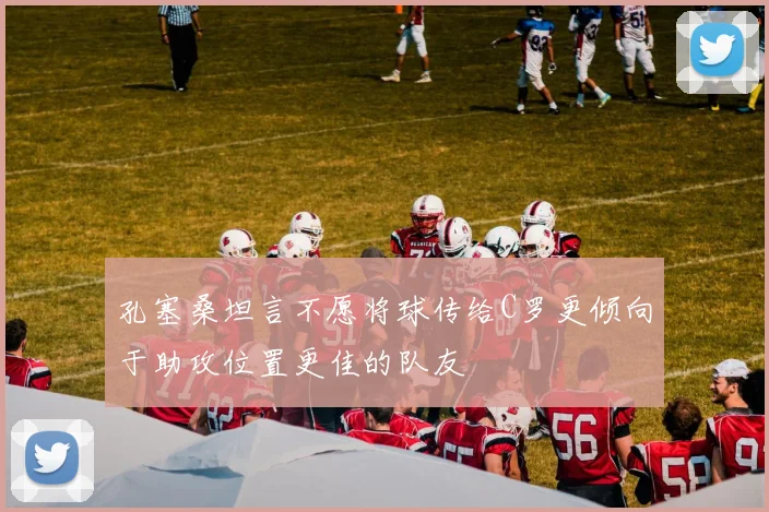 孔塞桑坦言不愿将球传给C罗更倾向于助攻位置更佳的队友