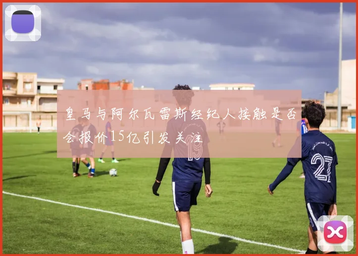 皇马与阿尔瓦雷斯经纪人接触是否会报价15亿引发关注