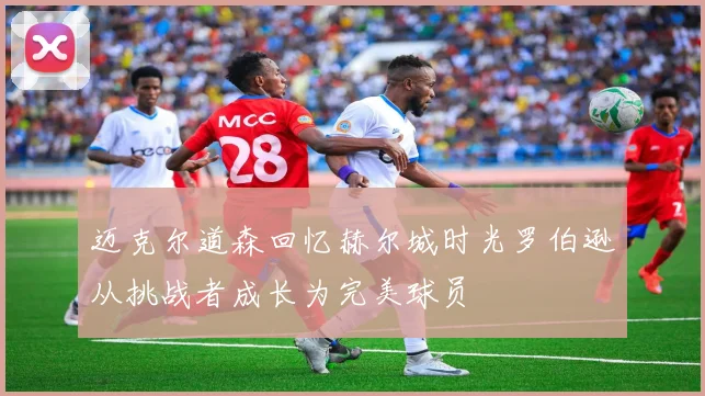 迈克尔道森回忆赫尔城时光罗伯逊从挑战者成长为完美球员