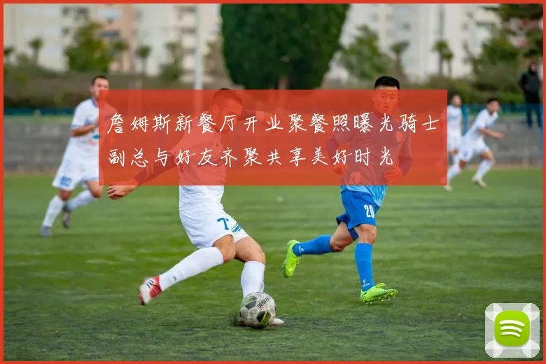 詹姆斯新餐厅开业聚餐照曝光骑士副总与好友齐聚共享美好时光