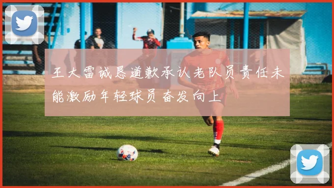 王大雷诚恳道歉承认老队员责任未能激励年轻球员奋发向上